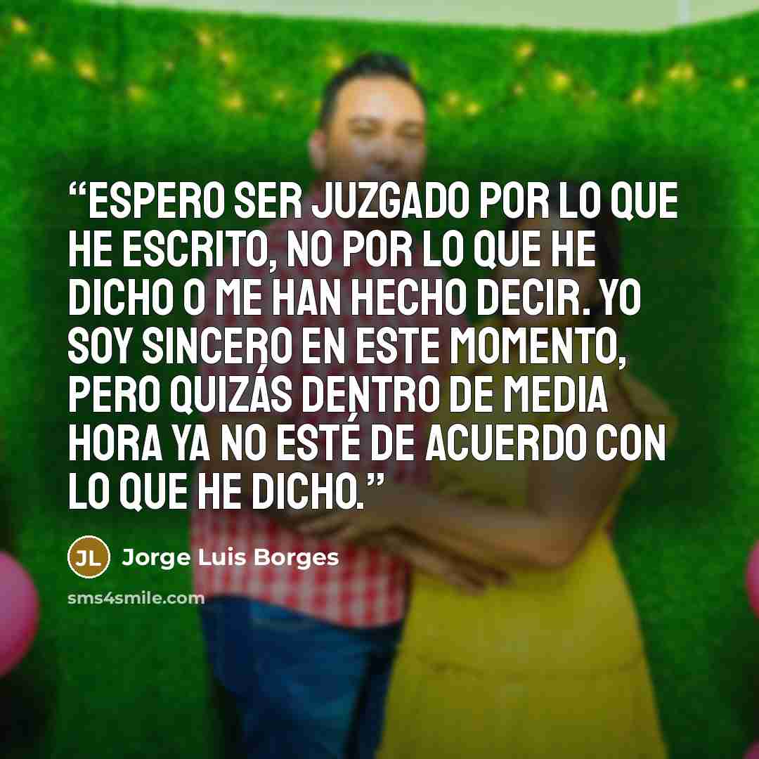 “Espero ser juzgado por lo que he escrito, no por lo que he dicho o me han hecho decir. Yo soy sincero en este momento, pero quizás dentro de media hora ya no esté de acuerdo con lo que he dicho.” quote by Jorge Luis Borges