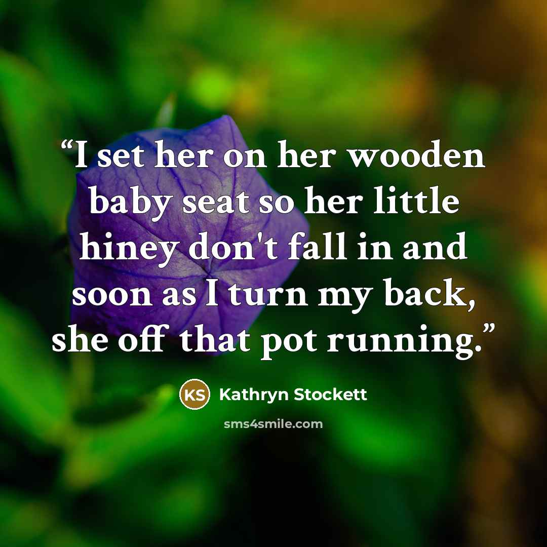 “I set her on her wooden baby seat so her little hiney don't fall in and soon as I turn my back, she off that pot running.” quote by Kathryn Stockett