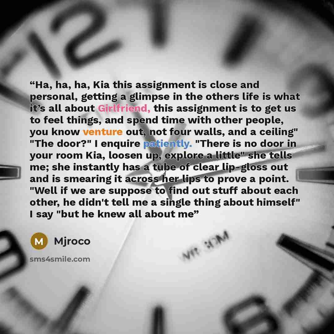 “Ha, ha, ha, Kia this assignment is close and personal, getting a glimpse in the others life is what it’s all about Girlfriend, this assignment is to get us to feel things, and spend time with other people, you know venture out, not four walls, and a ceiling" "The door?" I enquire patiently. "There…” quote by Mjroco