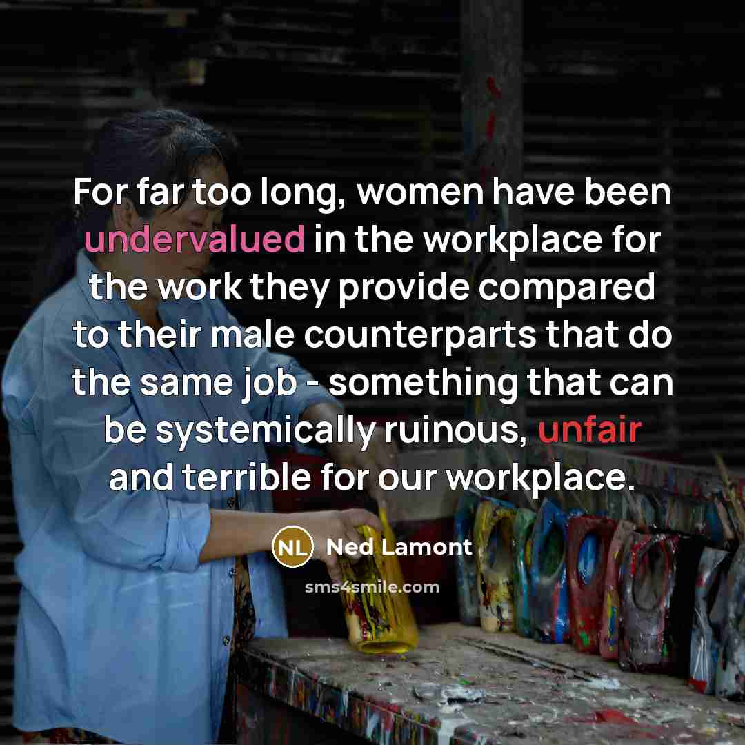 “For far too long, women have been undervalued in the workplace for the work they provide compared to their male counterparts that do the same job - something that can be systemically ruinous, unfair and terrible for our workplace.” quote by Ned Lamont