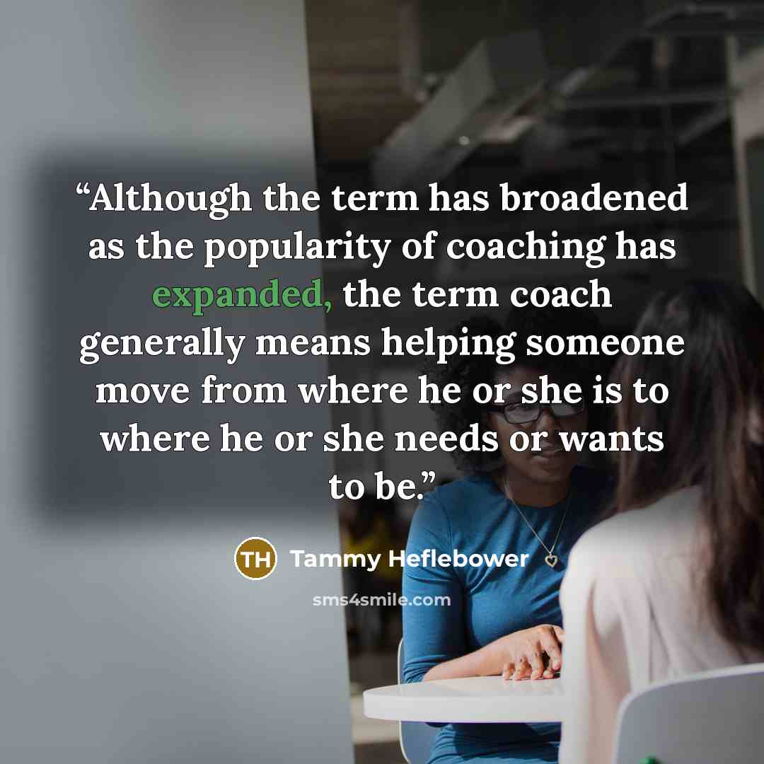 “Although the term has broadened as the popularity of coaching has expanded, the term coach generally means helping someone move from where he or she is to where he or she needs or wants to be.” quote by Tammy Heflebower