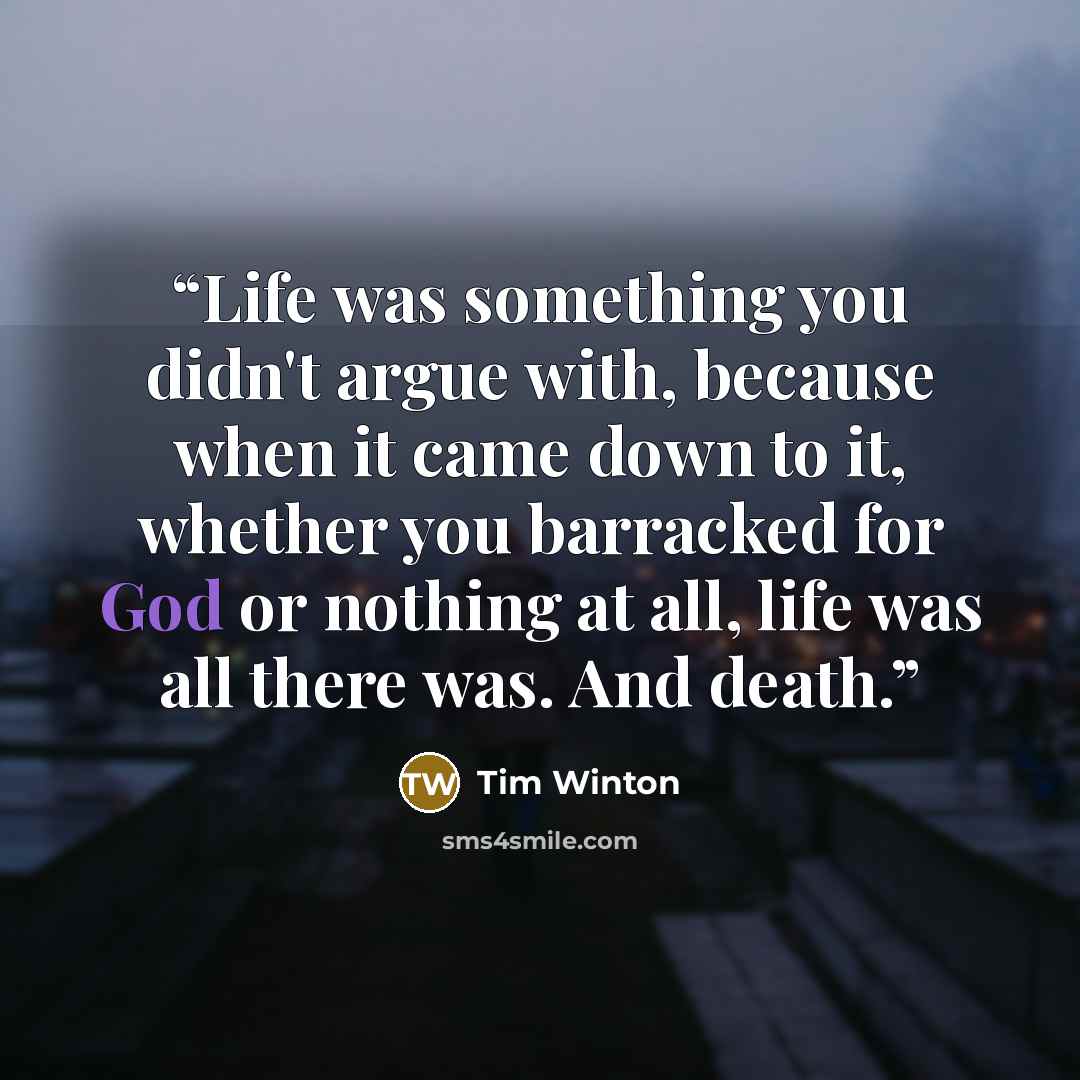 “Life was something you didn't argue with, because when it came down to it, whether you barracked for God or nothing at all, life was all there was. And death.” quote by Tim Winton