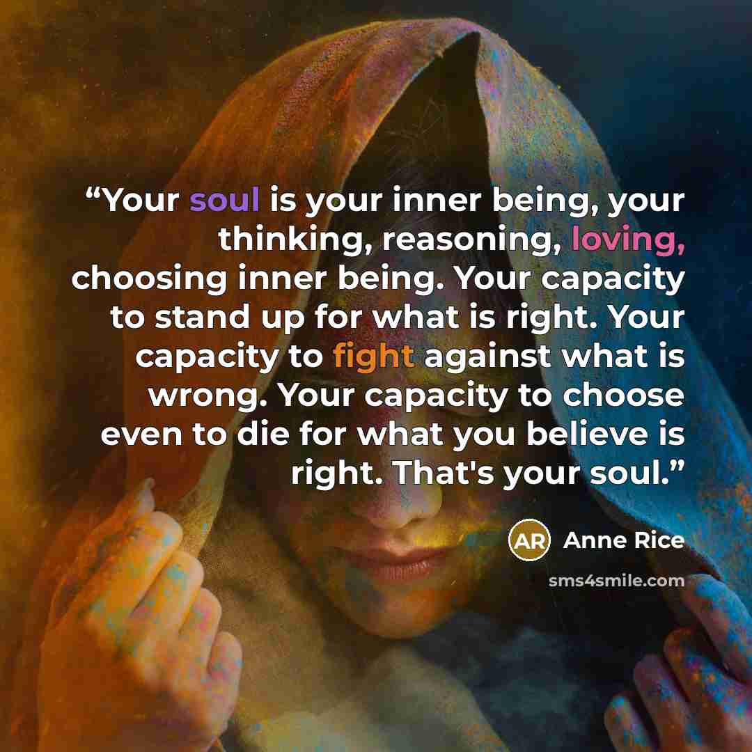 “Your soul is your inner being, your thinking, reasoning, loving, choosing inner being. Your capacity to stand up for what is right. Your capacity to fight against what is wrong. Your capacity to choose even to die for what you believe is right. That's your soul.” quote by Anne Rice