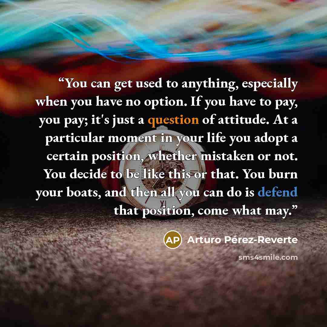 “You can get used to anything, especially when you have no option. If you have to pay, you pay; it's just a question of attitude. At a particular moment in your life you adopt a certain position, whether mistaken or not. You decide to be like this or that. You burn your boats, and then all you can…” quote by Arturo Pérez-Reverte