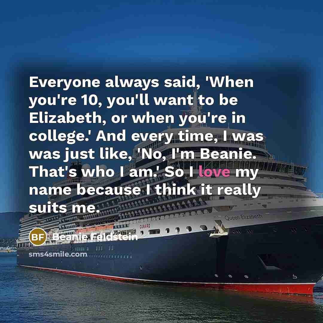 “Everyone always said, 'When you're 10, you'll want to be Elizabeth, or when you're in college.' And every time, I was was just like, 'No, I'm Beanie. That's who I am.' So I love my name because I think it really suits me.” quote by Beanie Feldstein