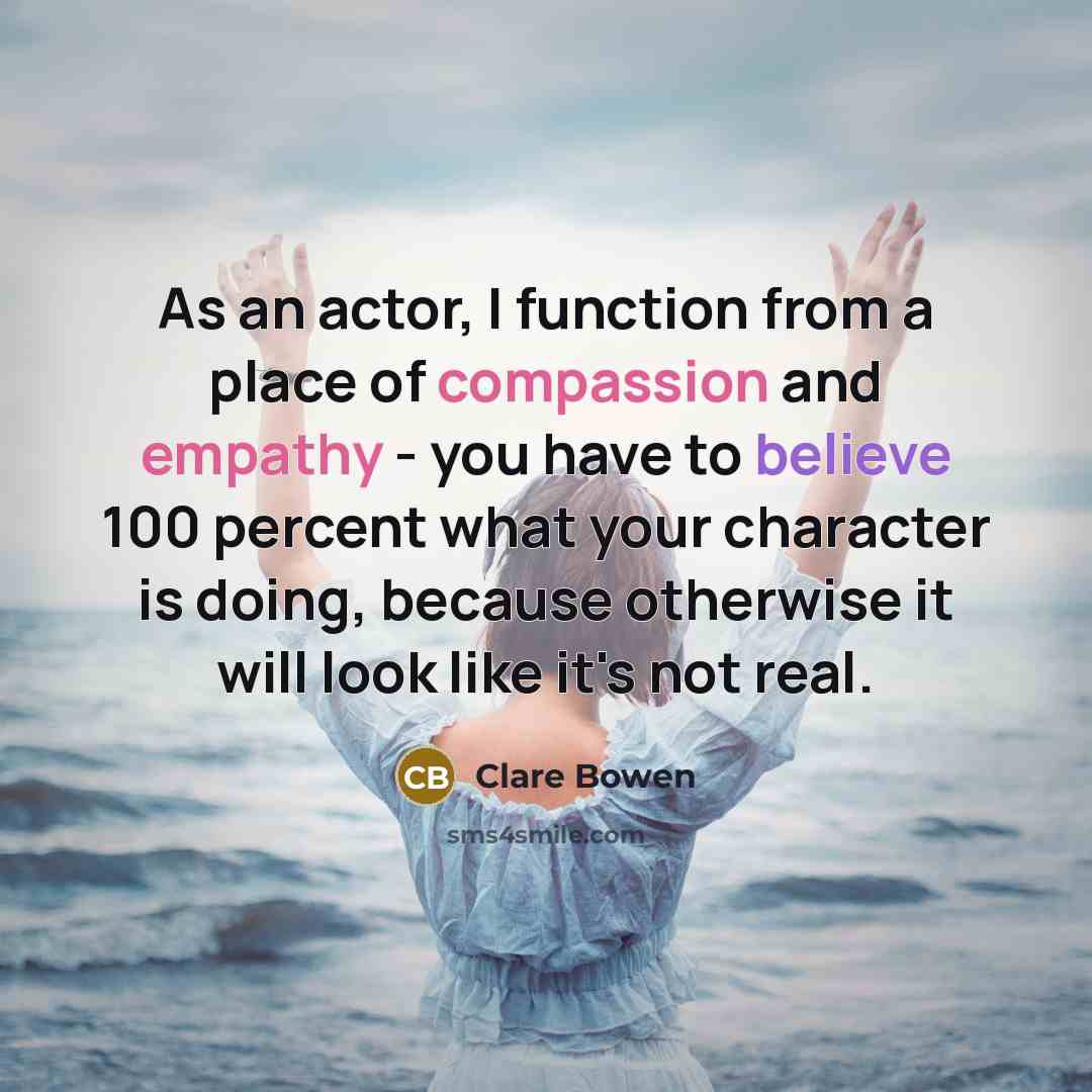 “As an actor, I function from a place of compassion and empathy - you have to believe 100 percent what your character is doing, because otherwise it will look like it's not real.” quote by Clare Bowen