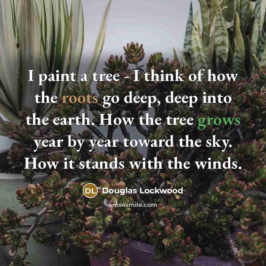 “I paint a tree - I think of how the roots go deep, deep into the earth. How the tree grows year by year toward the sky. How it stands with the winds.” quote by Douglas Lockwood