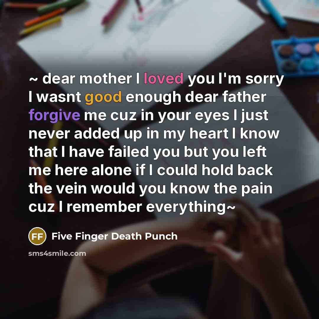 “~ dear mother I loved you I'm sorry I wasnt good enough dear father forgive me cuz in your eyes I just never added up in my heart I know that I have failed you but you left me here alone if I could hold back the vein would you know the pain cuz I remember everything~” quote by Five Finger Death Punch