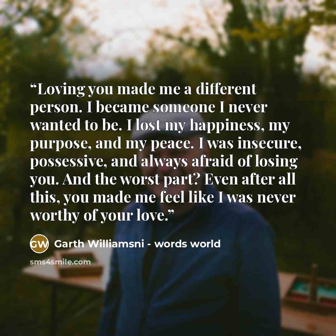 “Loving you made me a different person. I became someone I never wanted to be. I lost my happiness, my purpose, and my peace. I was insecure, possessive, and always afraid of losing you. And the worst part? Even after all this, you made me feel like I was never worthy of your love.” quote by Garth Williamsni - words world