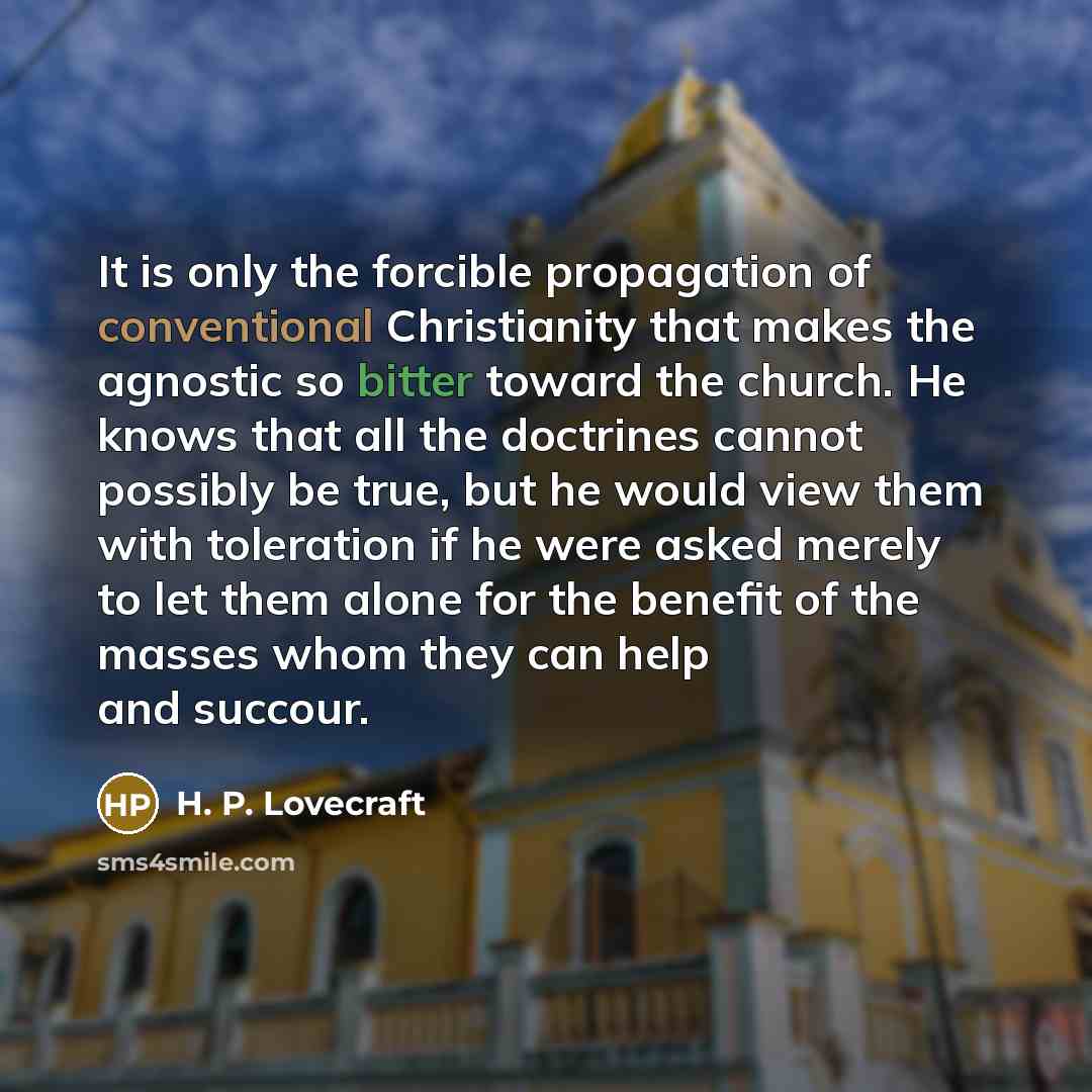 “It is only the forcible propagation of conventional Christianity that makes the agnostic so bitter toward the church. He knows that all the doctrines cannot possibly be true, but he would view them with toleration if he were asked merely to let them alone for the benefit of the masses whom they…” quote by H. P. Lovecraft