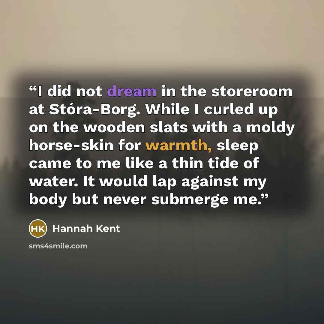 “I did not dream in the storeroom at Stóra-Borg. While I curled up on the wooden slats with a moldy horse-skin for warmth, sleep came to me like a thin tide of water. It would lap against my body but never submerge me.” quote by Hannah Kent