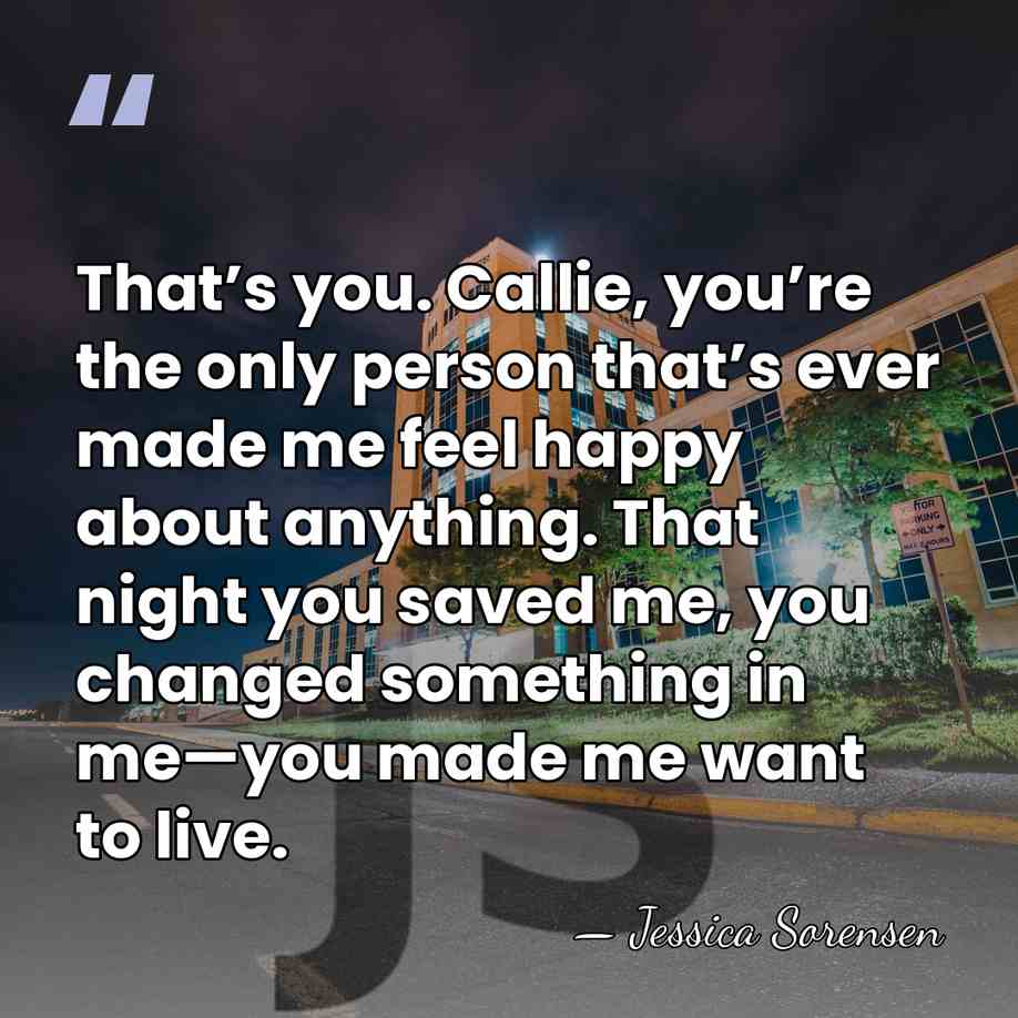 That’s you. Callie, you’re the only person that’s ever made me feel&hellip; - Jessica Sorensen