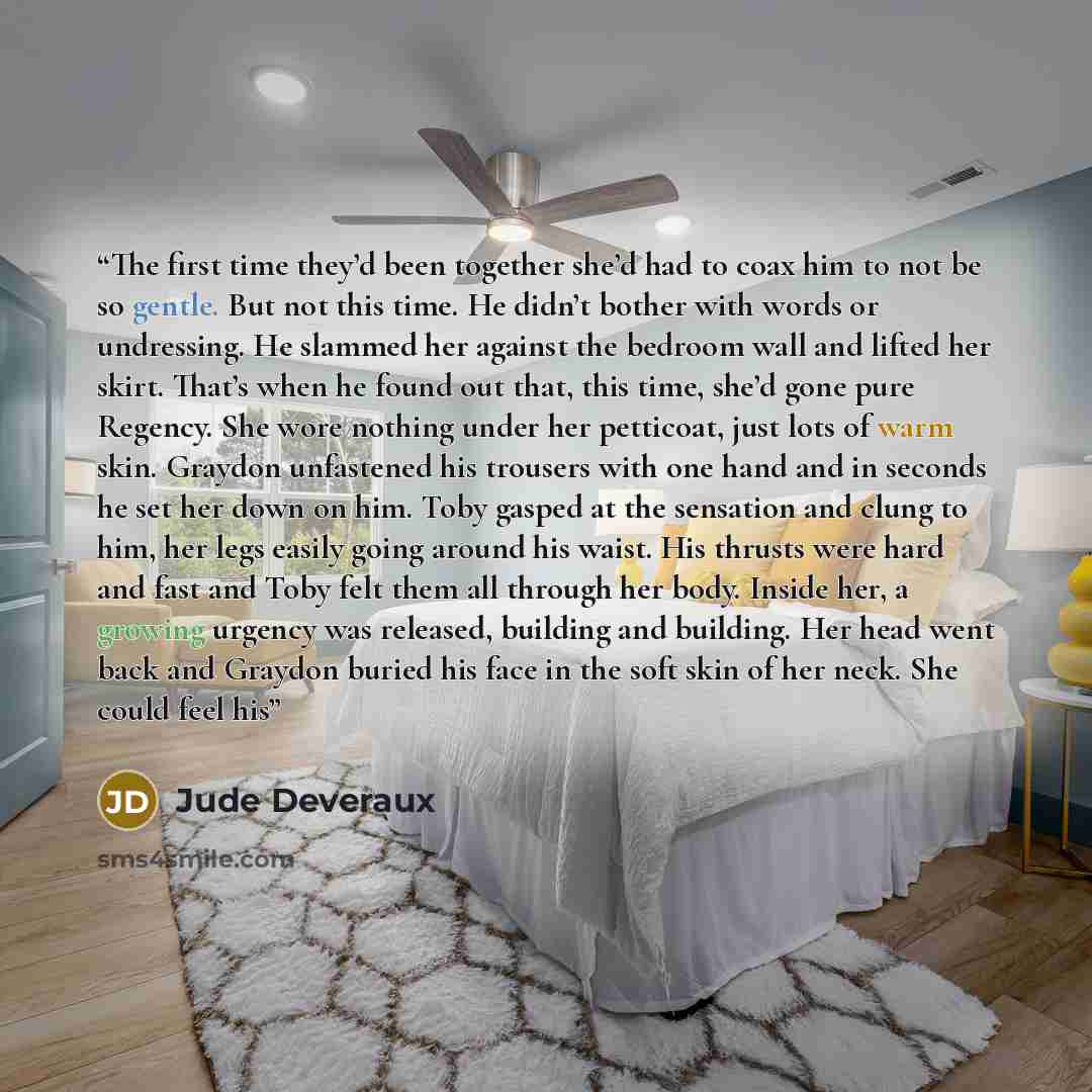 “The first time they’d been together she’d had to coax him to not be so gentle. But not this time. He didn’t bother with words or undressing. He slammed her against the bedroom wall and lifted her skirt. That’s when he found out that, this time, she’d gone pure Regency. She wore nothing under her…” quote by Jude Deveraux