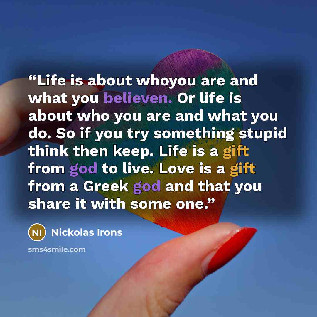 “Life is about whoyou are and what you believen. Or life is about who you are and what you do. So if you try something stupid think then keep. Life is a gift from god to live. Love is a gift from a Greek god and that you share it with some one.” quote by Nickolas Irons