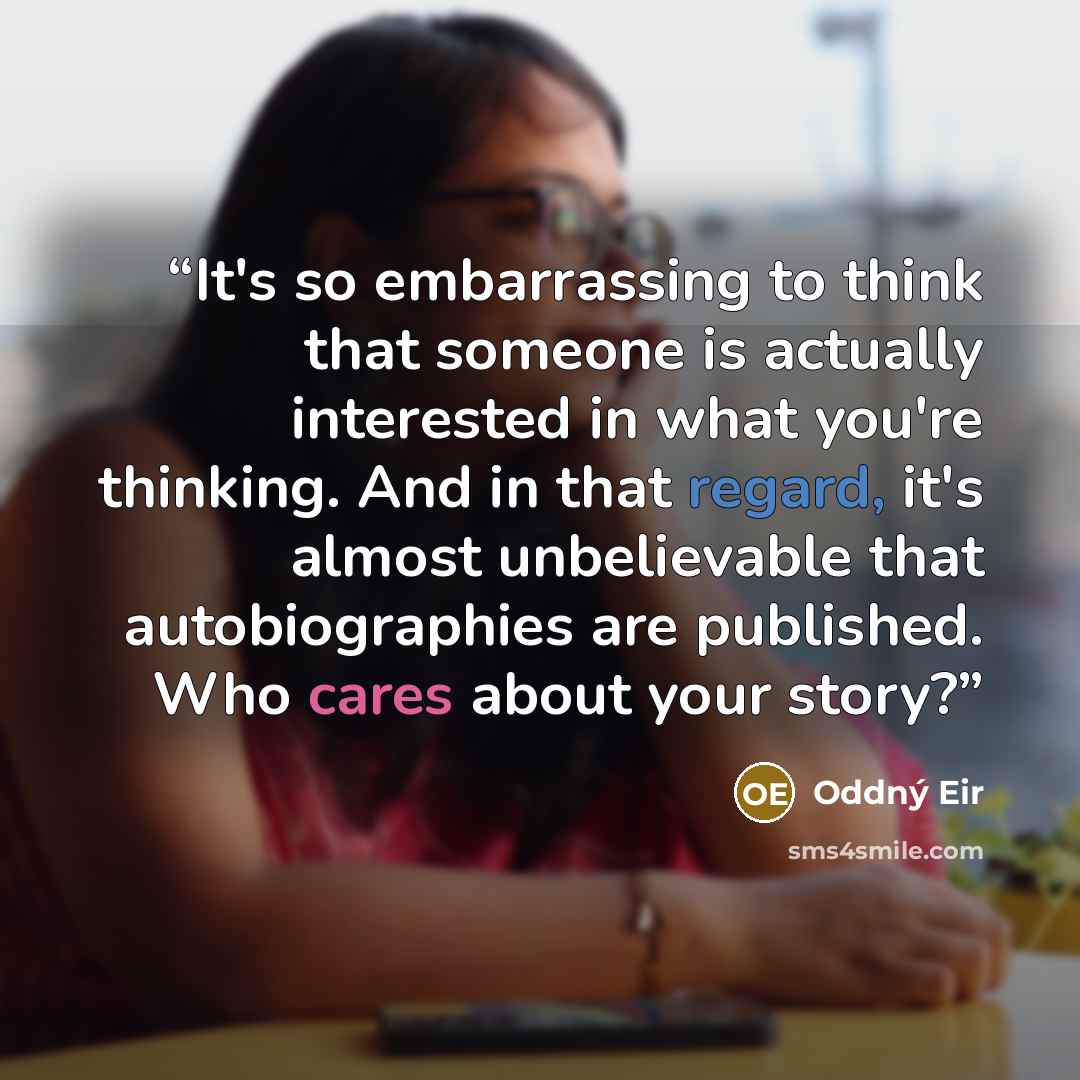 “It's so embarrassing to think that someone is actually interested in what you're thinking. And in that regard, it's almost unbelievable that autobiographies are published. Who cares about your story?” quote by Oddný Eir