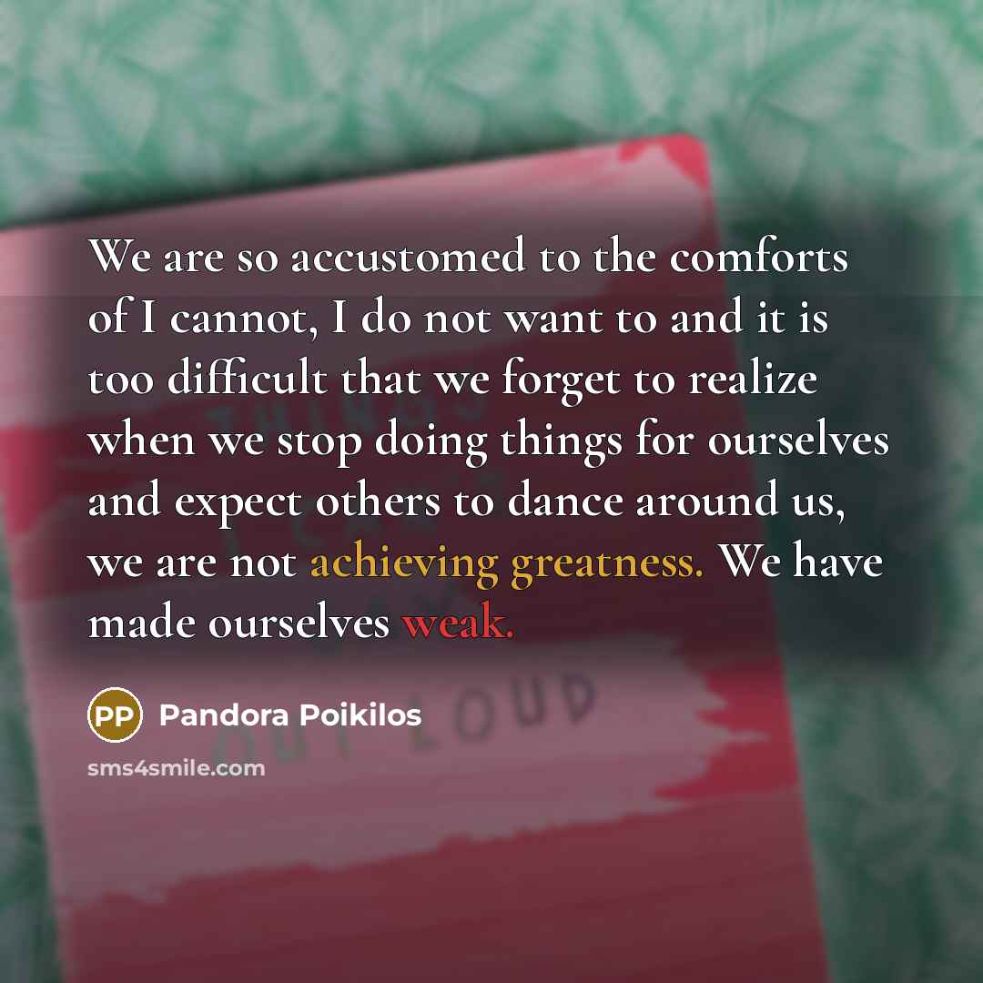 “We are so accustomed to the comforts of I cannot, I do not want to and it is too difficult that we forget to realize when we stop doing things for ourselves and expect others to dance around us, we are not achieving greatness. We have made ourselves weak.” quote by Pandora Poikilos