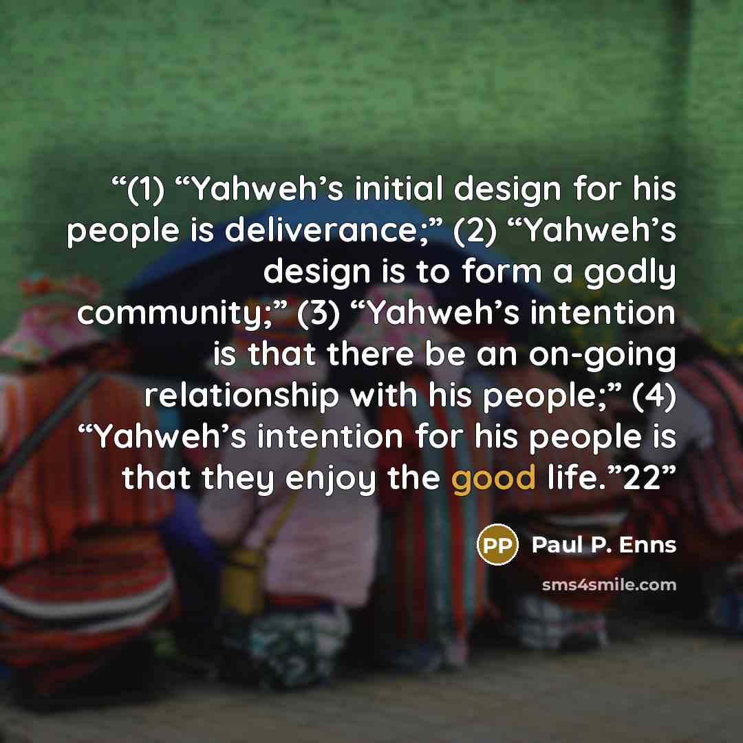 “(1) “Yahweh’s initial design for his people is deliverance;” (2) “Yahweh’s design is to form a godly community;” (3) “Yahweh’s intention is that there be an on-going relationship with his people;” (4) “Yahweh’s intention for his people is that they enjoy the good life.”22” quote by Paul P. Enns