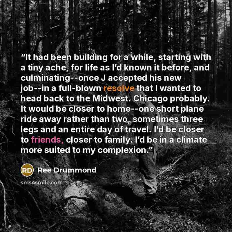 “It had been building for a while, starting with a tiny ache, for life as I’d known it before, and culminating--once J accepted his new job--in a full-blown resolve that I wanted to head back to the Midwest. Chicago probably. It would be closer to home--one short plane ride away rather than two…” quote by Ree Drummond
