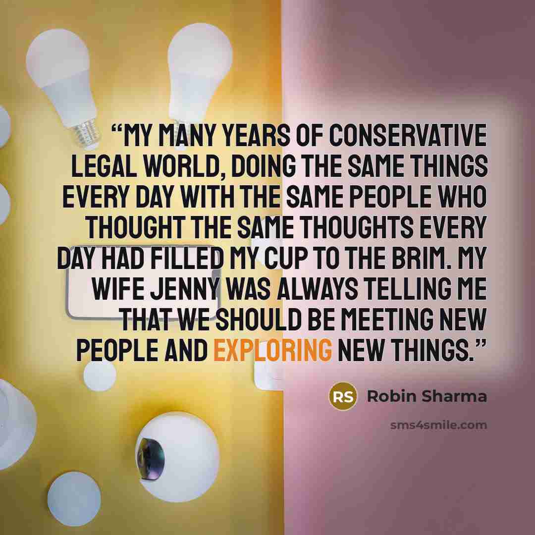 “My many years of conservative legal world, doing the same things every day with the same people who thought the same thoughts every day had filled my cup to the brim. My wife Jenny was always telling me that we should be meeting new people and exploring new things.” quote by Robin Sharma