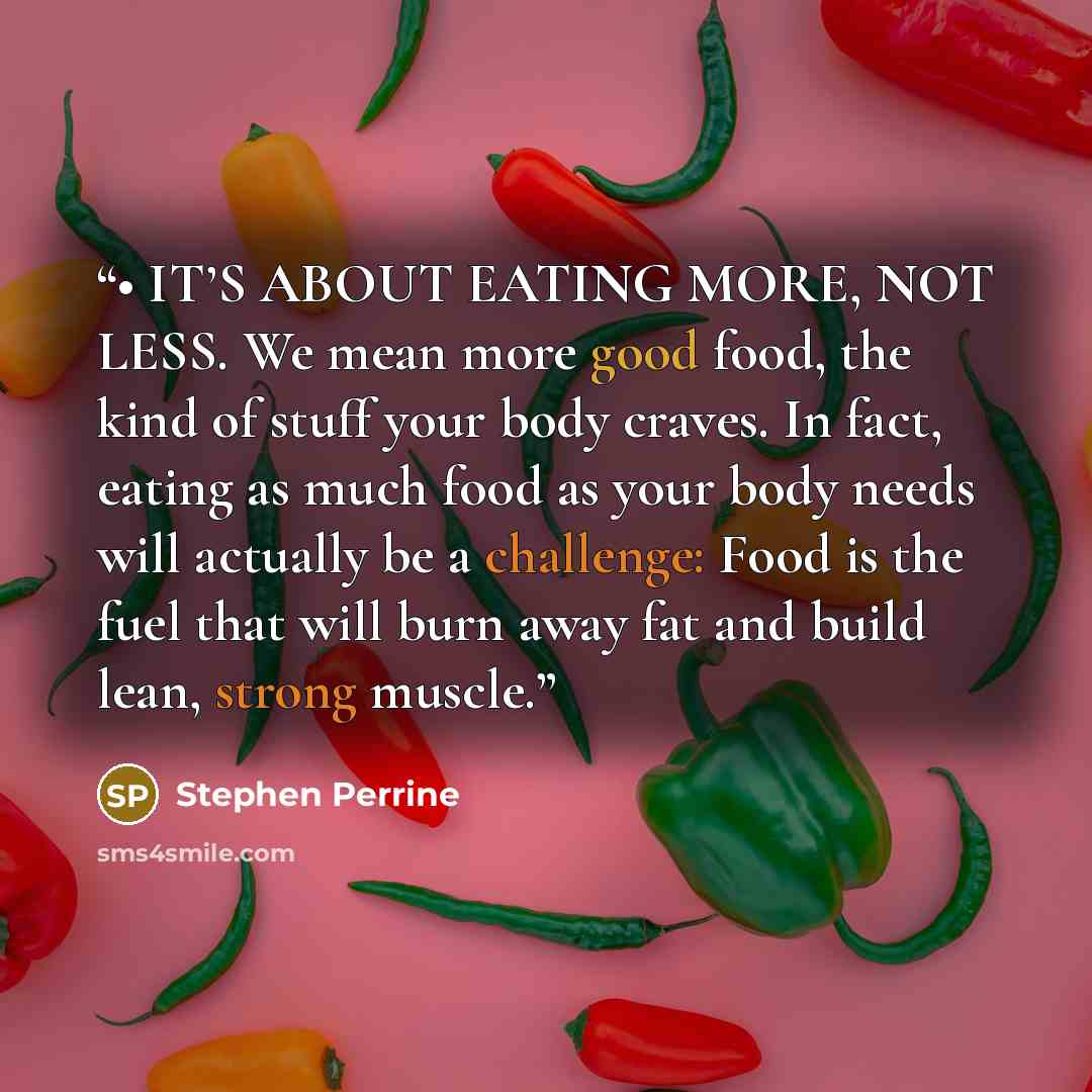 “• IT’S ABOUT EATING MORE, NOT LESS. We mean more good food, the kind of stuff your body craves. In fact, eating as much food as your body needs will actually be a challenge: Food is the fuel that will burn away fat and build lean, strong muscle.” quote by Stephen Perrine