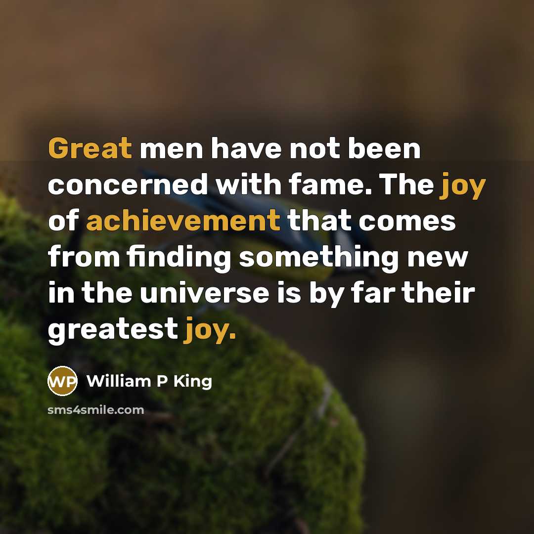 “Great men have not been concerned with fame. The joy of achievement that comes from finding something new in the universe is by far their greatest joy.” quote by William P King