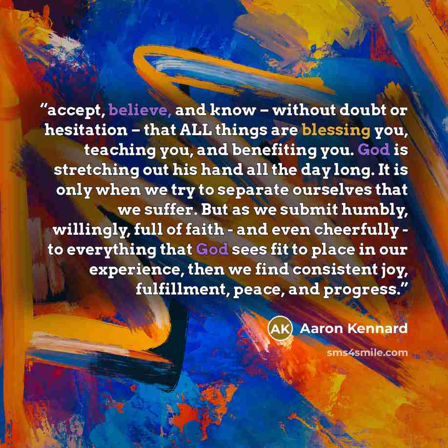 “accept, believe, and know – without doubt or hesitation – that ALL things are blessing you, teaching you, and benefiting you. God is stretching out his hand all the day long. It is only when we try to separate ourselves that we suffer. But as we submit humbly, willingly, full of faith - and even…” quote by Aaron Kennard