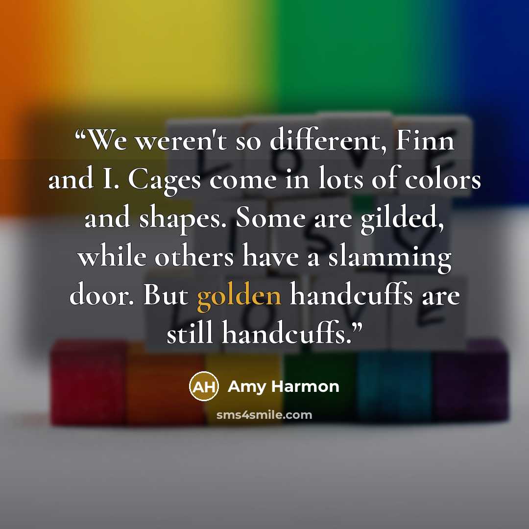 “We weren't so different, Finn and I. Cages come in lots of colors and shapes. Some are gilded, while others have a slamming door. But golden handcuffs are still handcuffs.” quote by Amy Harmon