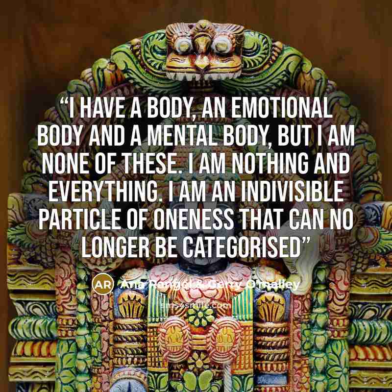 “I have a body, an emotional body and a mental body, but I am none of these. I am nothing and everything. I am an indivisible particle of oneness that can no longer be categorised” quote by Ana Rangel & Gerry O'malley