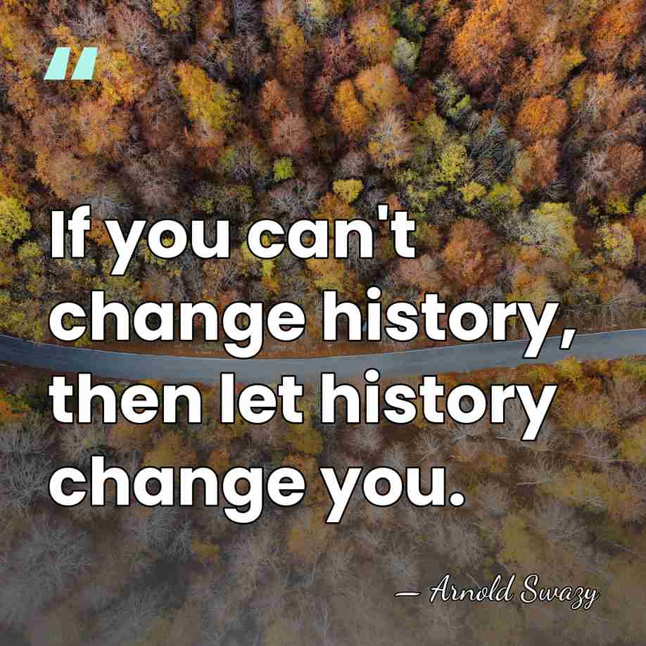 If you can't change history, then let history change you. - Arnold Swazy