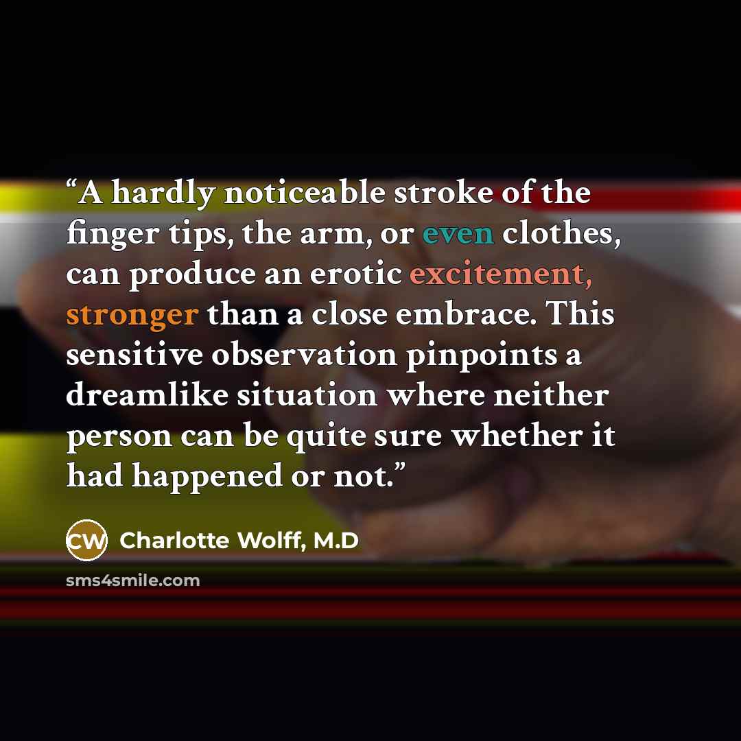 “A hardly noticeable stroke of the finger tips, the arm, or even clothes, can produce an erotic excitement, stronger than a close embrace. This sensitive observation pinpoints a dreamlike situation where neither person can be quite sure whether it had happened or not.” quote by Charlotte Wolff, M.D