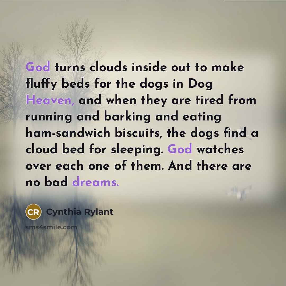 “God turns clouds inside out to make fluffy beds for the dogs in Dog Heaven, and when they are tired from running and barking and eating ham-sandwich biscuits, the dogs find a cloud bed for sleeping. God watches over each one of them. And there are no bad dreams.” quote by Cynthia Rylant
