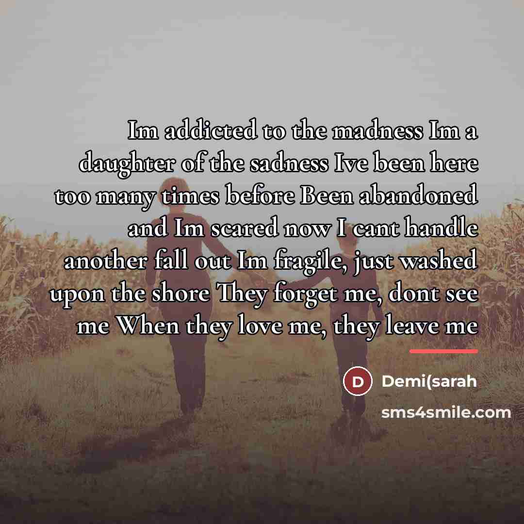“Im addicted to the madness Im a daughter of the sadness Ive been here too many times before Been abandoned and Im scared now I cant handle another fall out Im fragile, just washed upon the shore They forget me, dont see me When they love me, they leave me” quote by Anonymous