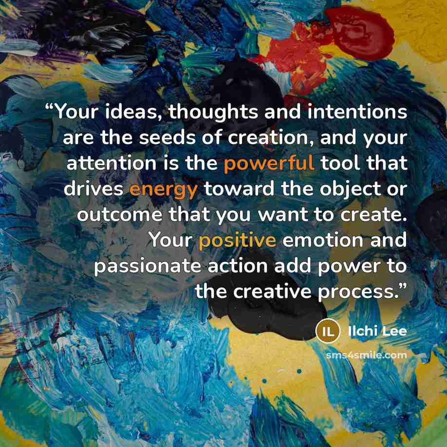 “Your ideas, thoughts and intentions are the seeds of creation, and your attention is the powerful tool that drives energy toward the object or outcome that you want to create. Your positive emotion and passionate action add power to the creative process.” quote by Ilchi Lee