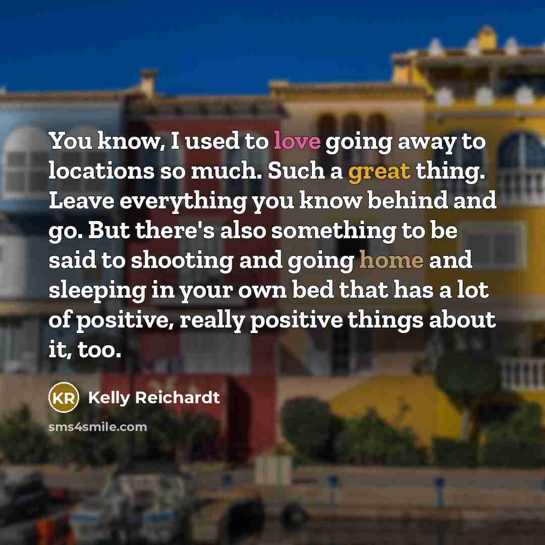“You know, I used to love going away to locations so much. Such a great thing. Leave everything you know behind and go. But there's also something to be said to shooting and going home and sleeping in your own bed that has a lot of positive, really positive things about it, too.” quote by Kelly Reichardt