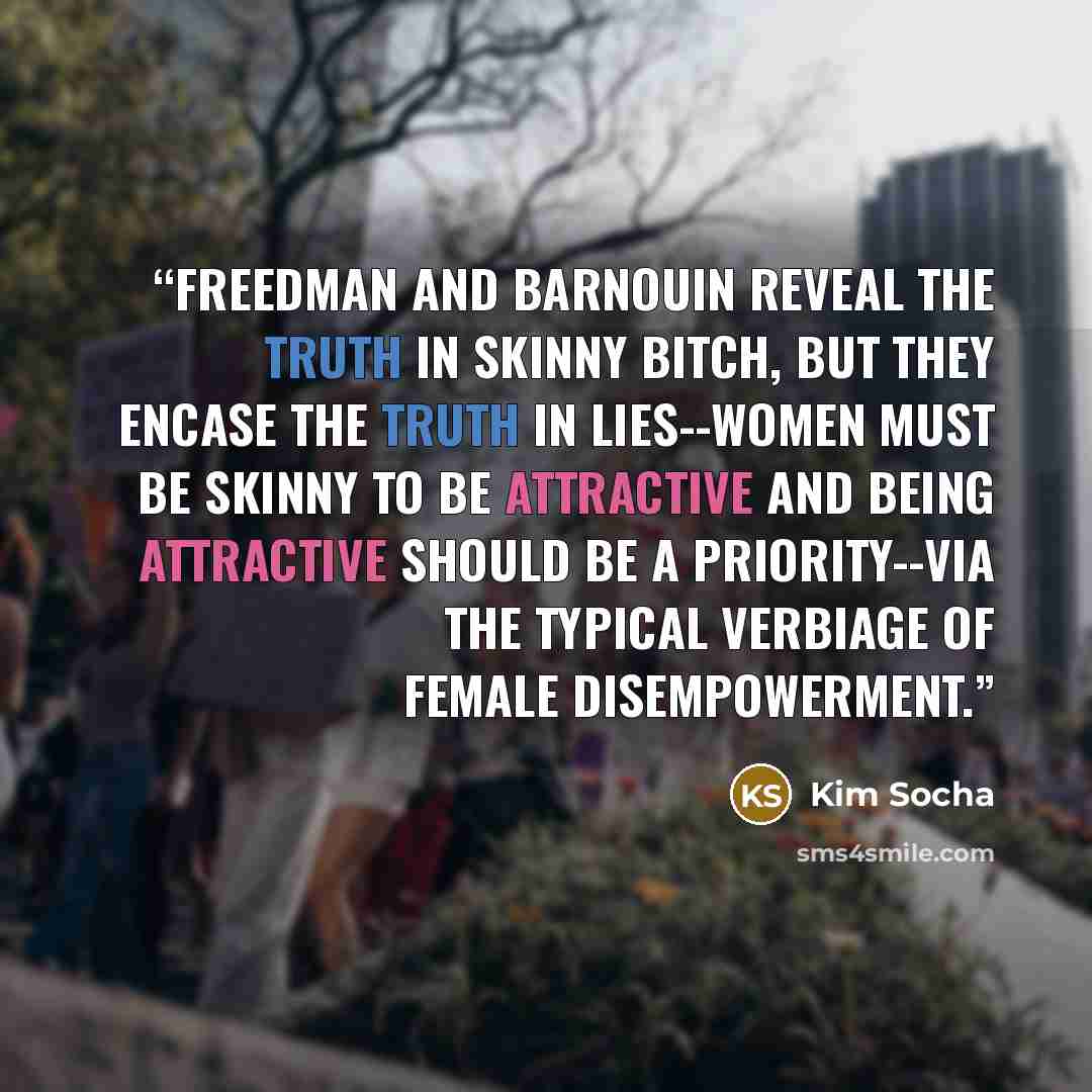 “Freedman and Barnouin reveal the truth in Skinny Bitch, but they encase the truth in lies--women must be skinny to be attractive and being attractive should be a priority--via the typical verbiage of female disempowerment.” quote by Kim Socha