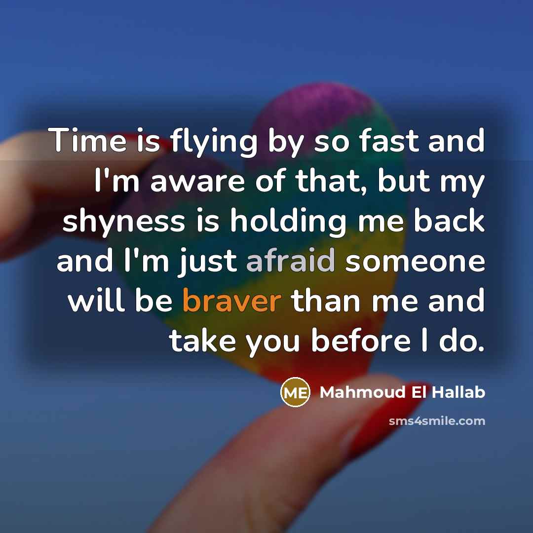 “Time is flying by so fast and I'm aware of that, but my shyness is holding me back and I'm just afraid someone will be braver than me and take you before I do.” quote by Mahmoud El Hallab