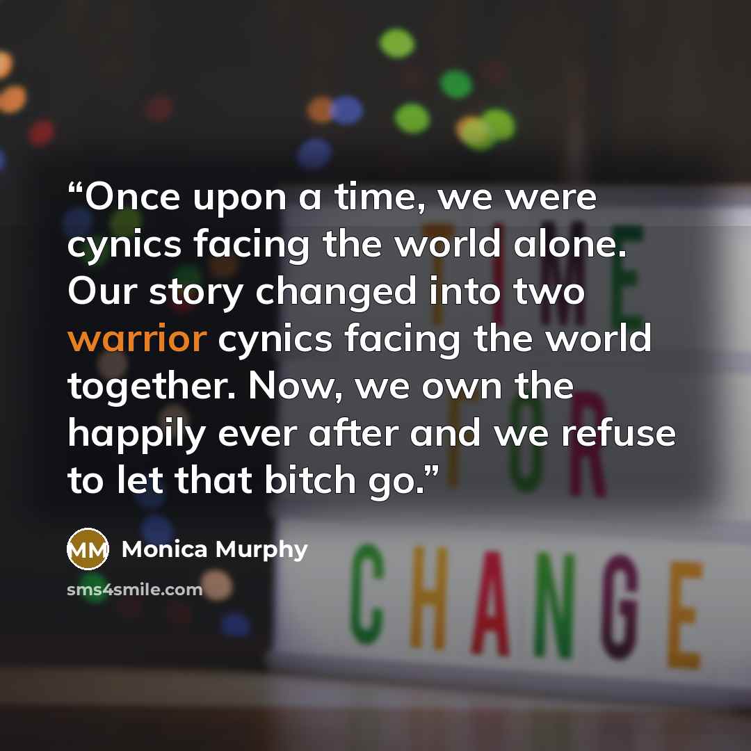 “Once upon a time, we were cynics facing the world alone. Our story changed into two warrior cynics facing the world together. Now, we own the happily ever after and we refuse to let that bitch go.” quote by Monica Murphy