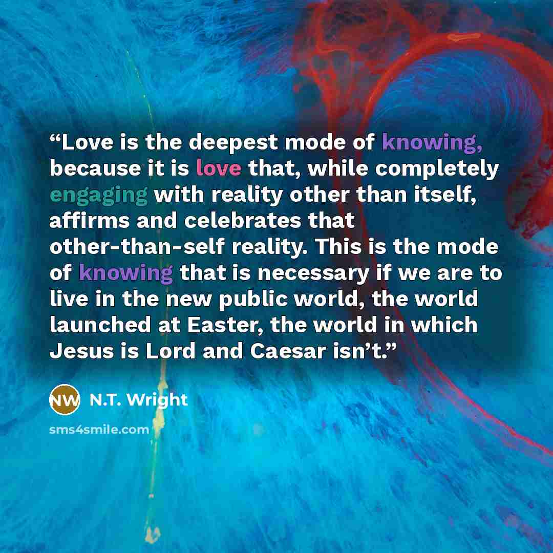 “Love is the deepest mode of knowing, because it is love that, while completely engaging with reality other than itself, affirms and celebrates that other-than-self reality. This is the mode of knowing that is necessary if we are to live in the new public world, the world launched at Easter, the…” quote by N.T. Wright