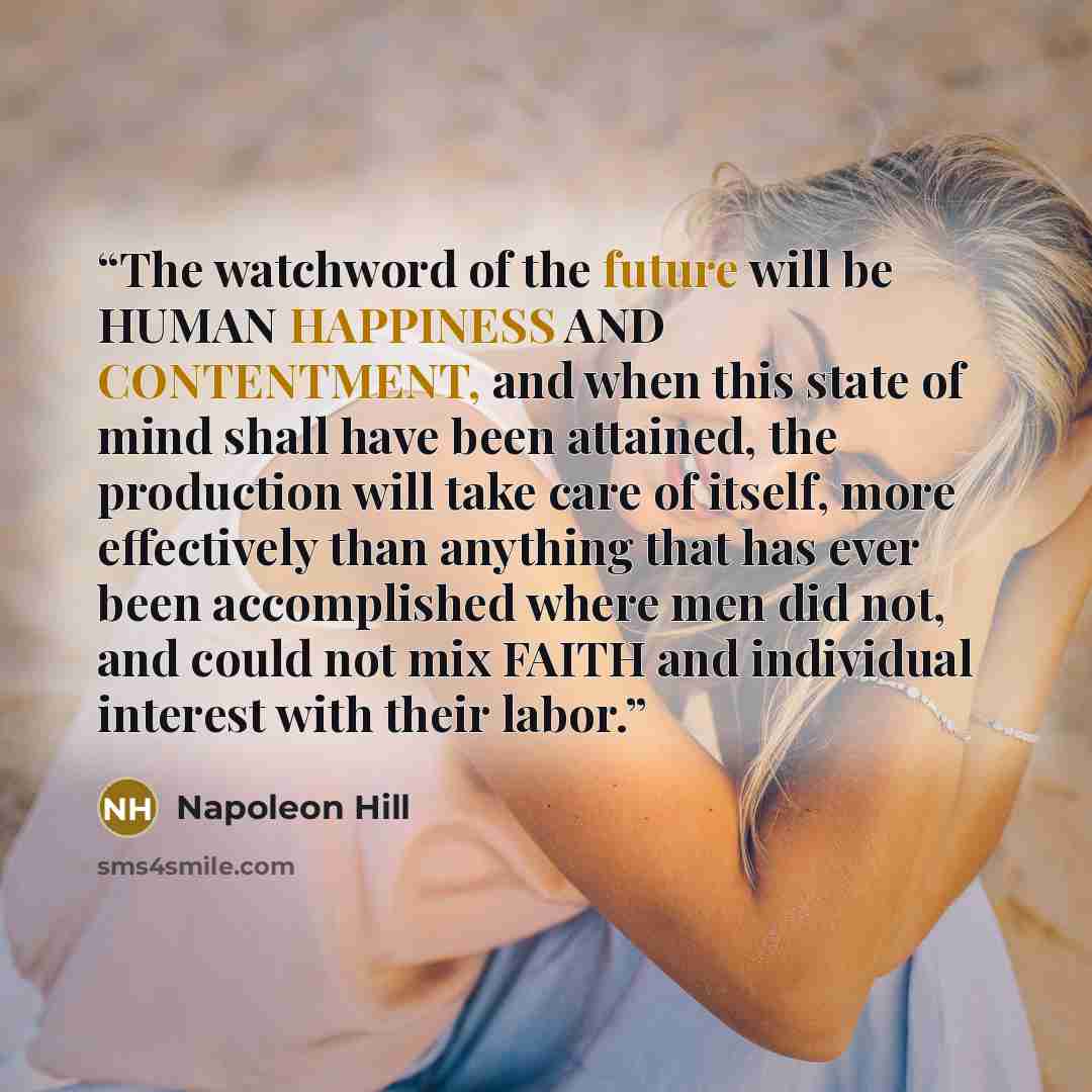 “The watchword of the future will be HUMAN HAPPINESS AND CONTENTMENT, and when this state of mind shall have been attained, the production will take care of itself, more effectively than anything that has ever been accomplished where men did not, and could not mix FAITH and individual interest with…” quote by Napoleon Hill