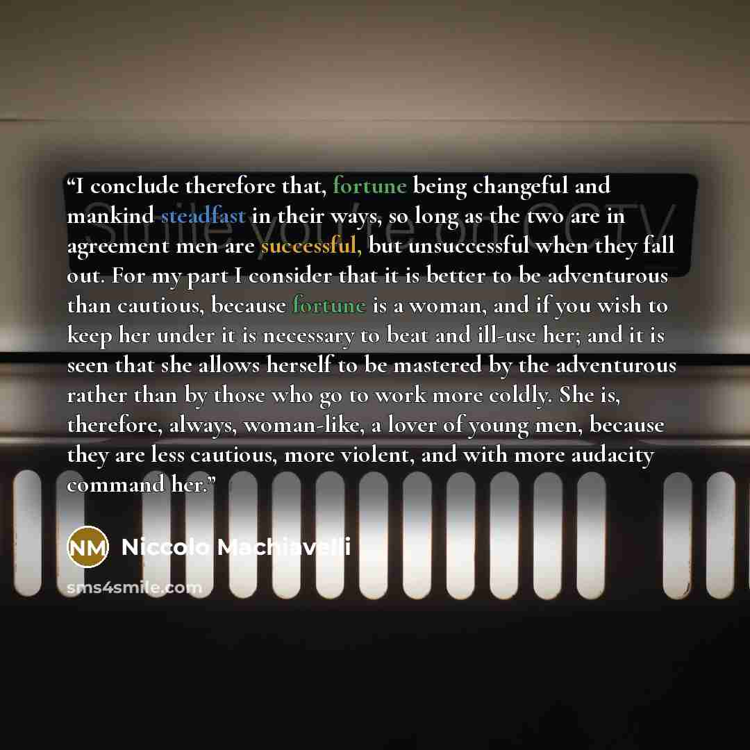 “I conclude therefore that, fortune being changeful and mankind steadfast in their ways, so long as the two are in agreement men are successful, but unsuccessful when they fall out. For my part I consider that it is better to be adventurous than cautious, because fortune is a woman, and if you wish…” quote by Niccolò Machiavelli