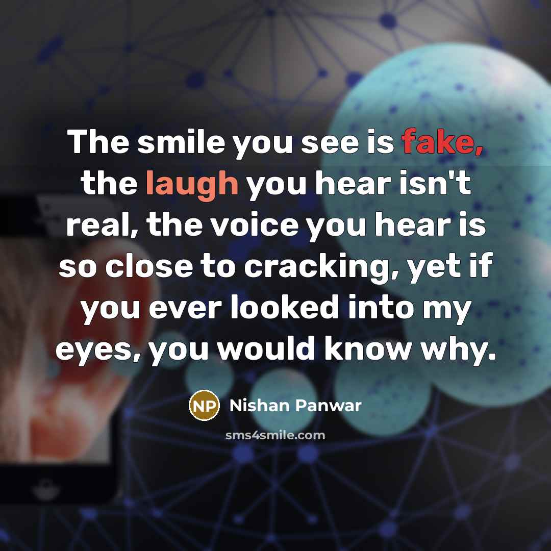 “The smile you see is fake, the laugh you hear isn't real, the voice you hear is so close to cracking, yet if you ever looked into my eyes, you would know why.” quote by Nishan Panwar