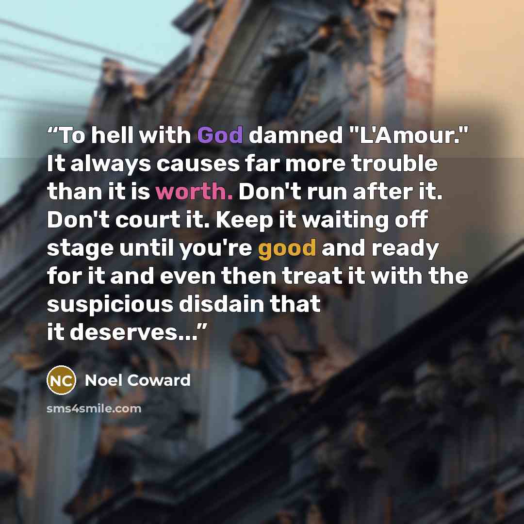 “To hell with God damned "L'Amour." It always causes far more trouble than it is worth. Don't run after it. Don't court it. Keep it waiting off stage until you're good and ready for it and even then treat it with the suspicious disdain that it deserves...” quote by Noël Coward