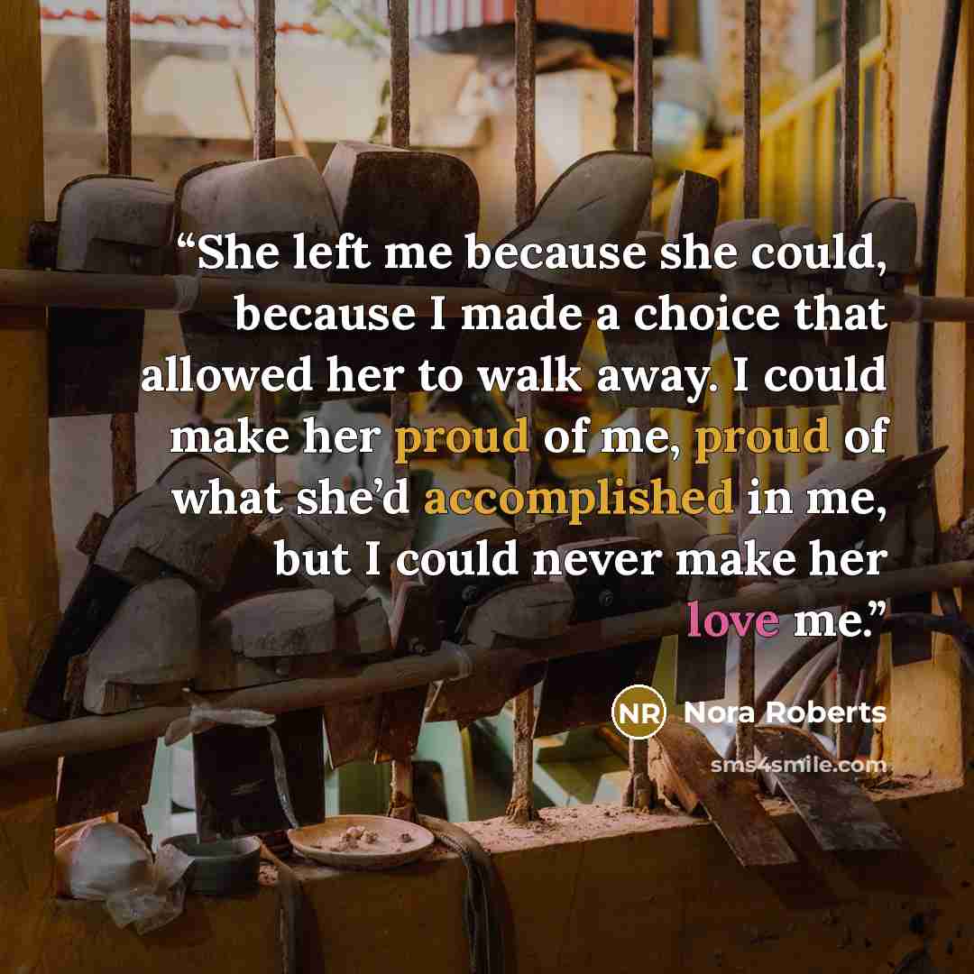 “She left me because she could, because I made a choice that allowed her to walk away. I could make her proud of me, proud of what she’d accomplished in me, but I could never make her love me.” quote by Nora Roberts