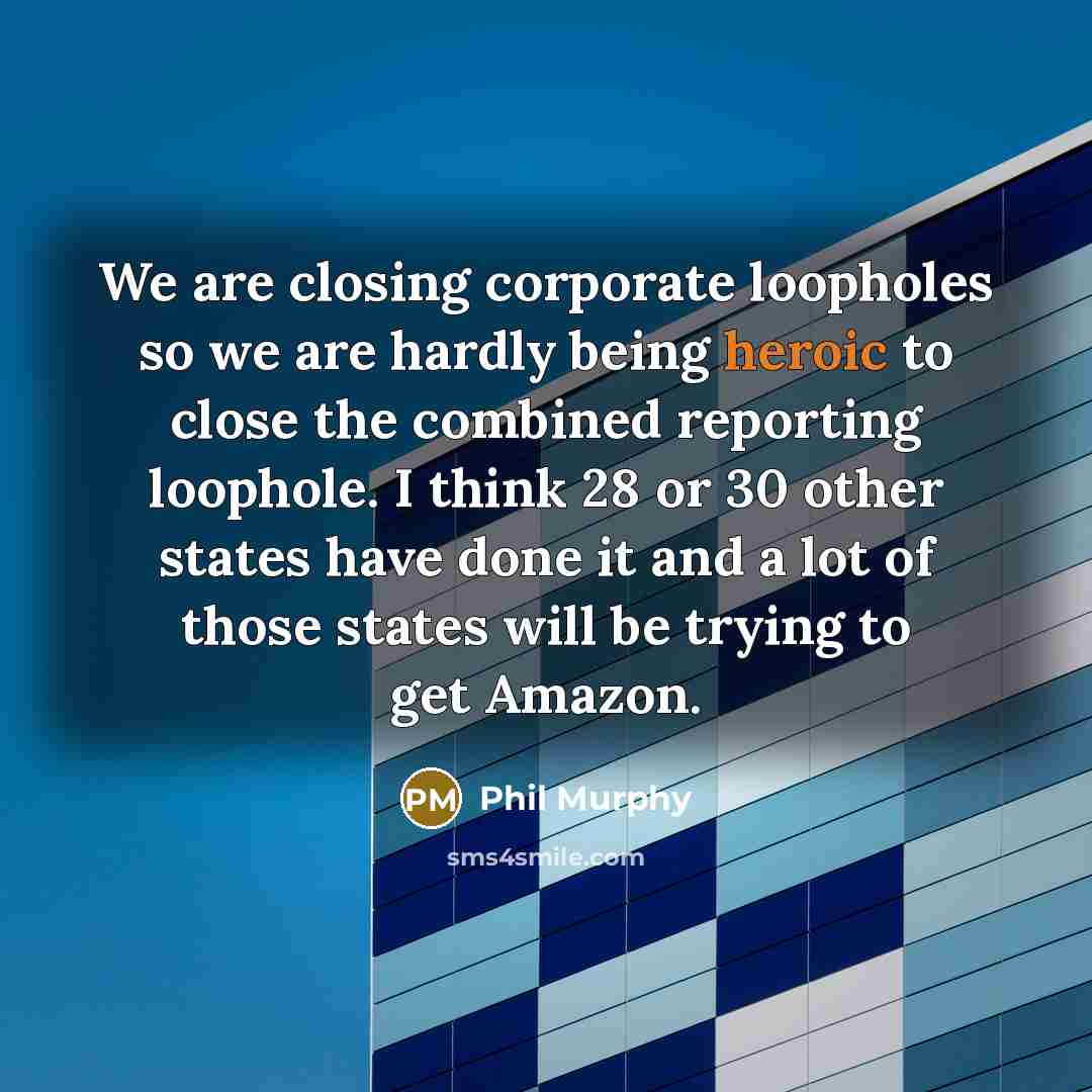 “We are closing corporate loopholes so we are hardly being heroic to close the combined reporting loophole. I think 28 or 30 other states have done it and a lot of those states will be trying to get Amazon.” quote by Phil Murphy