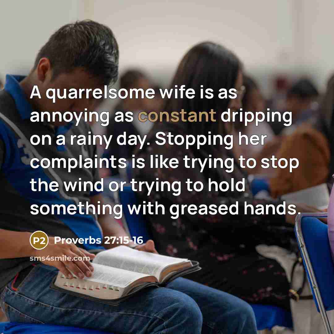 “A quarrelsome wife is as annoying as constant dripping on a rainy day. Stopping her complaints is like trying to stop the wind or trying to hold something with greased hands.” quote by Proverbs 27:15-16