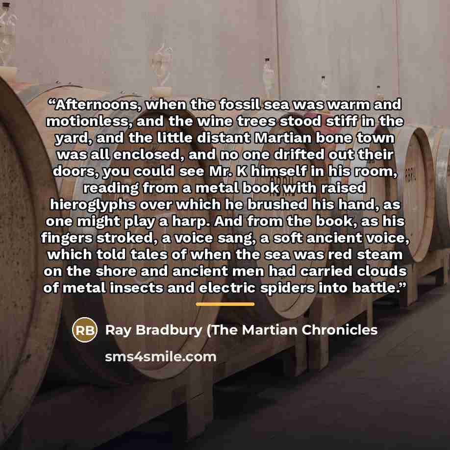 “Afternoons, when the fossil sea was warm and motionless, and the wine trees stood stiff in the yard, and the little distant Martian bone town was all enclosed, and no one drifted out their doors, you could see Mr. K himself in his room, reading from a metal book with raised hieroglyphs over which…” quote by Anonymous