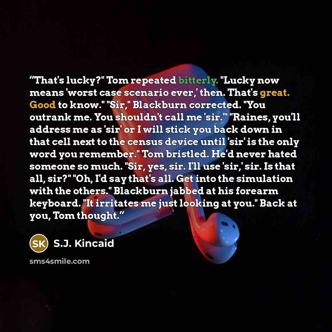 “That's lucky?" Tom repeated bitterly. "Lucky now means 'worst case scenario ever,' then. That's great. Good to know." "Sir," Blackburn corrected. "You outrank me. You shouldn't call me 'sir.'" "Raines, you'll address me as 'sir' or I will stick you back down in that cell next to the census device…” quote by S.J. Kincaid