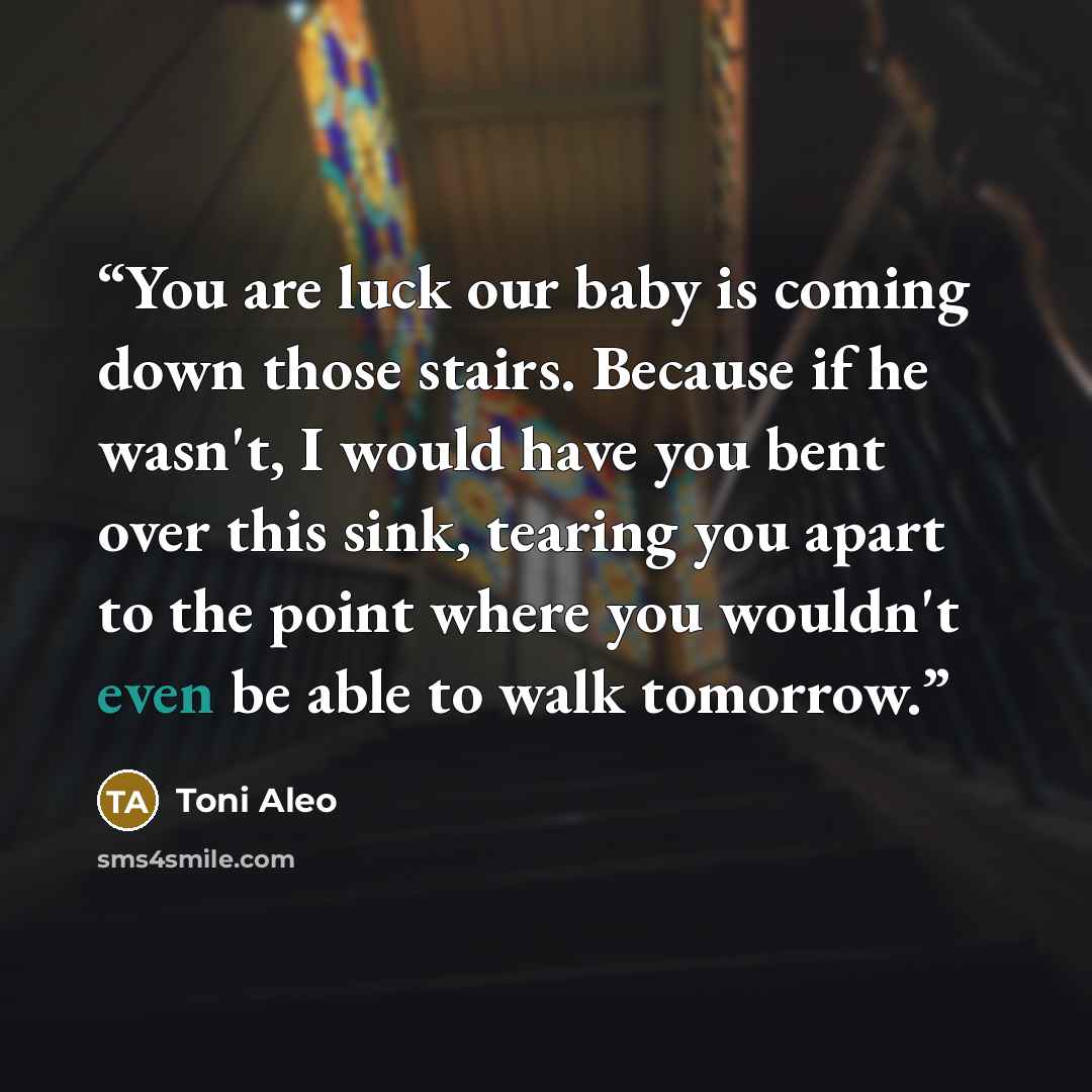 “You are luck our baby is coming down those stairs. Because if he wasn't, I would have you bent over this sink, tearing you apart to the point where you wouldn't even be able to walk tomorrow.” quote by Toni Aleo