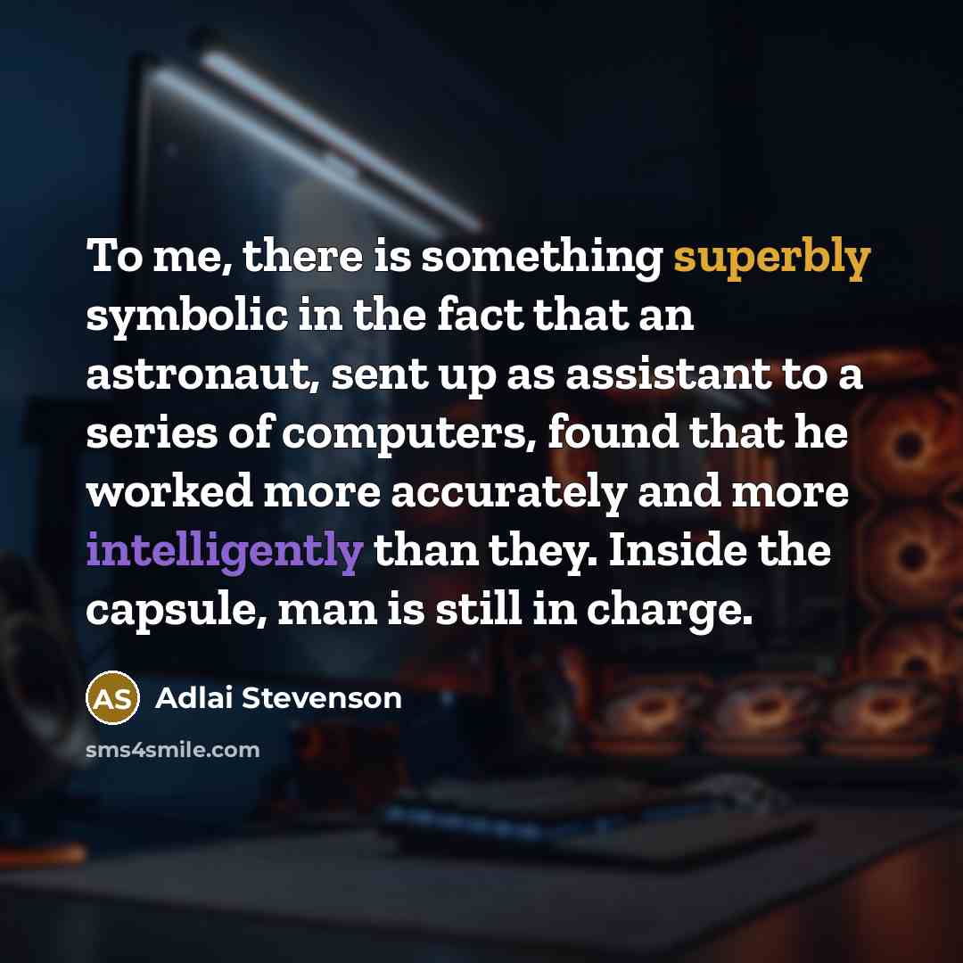 “To me, there is something superbly symbolic in the fact that an astronaut, sent up as assistant to a series of computers, found that he worked more accurately and more intelligently than they. Inside the capsule, man is still in charge.” quote by Adlai Stevenson