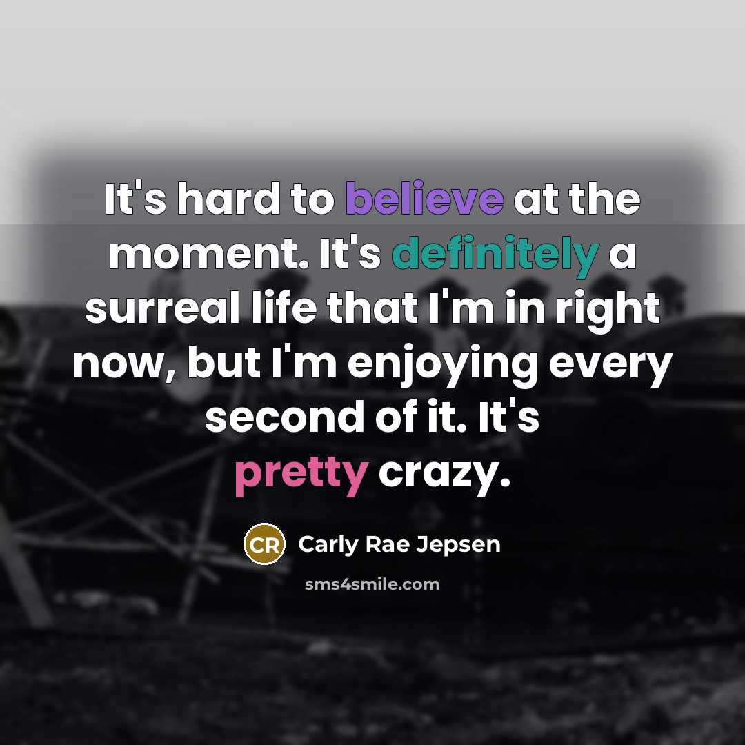 “It's hard to believe at the moment. It's definitely a surreal life that I'm in right now, but I'm enjoying every second of it. It's pretty crazy.” quote by Carly Rae Jepsen